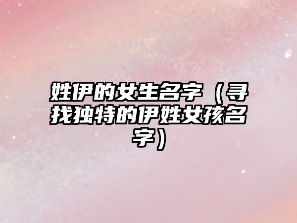 姓伊的女生名字（寻找独特的伊姓女孩名字）