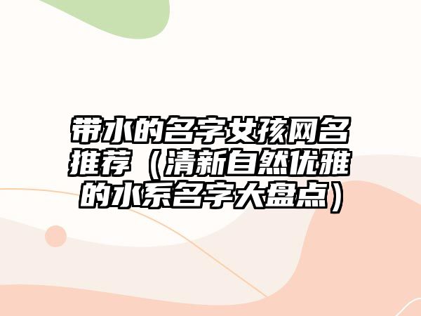 带水的名字女孩网名推荐（清新自然优雅的水系名字大盘点）