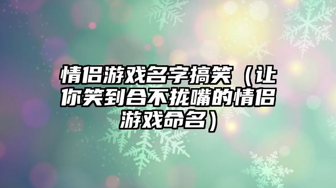 情侣游戏名字搞笑（让你笑到合不拢嘴的情侣游戏命名）