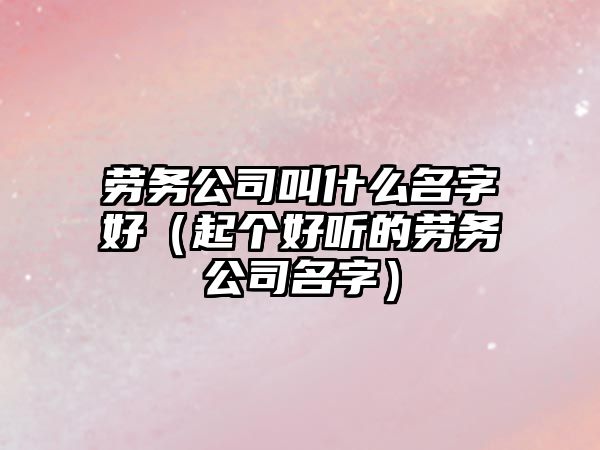 劳务公司叫什么名字好（起个好听的劳务公司名字）