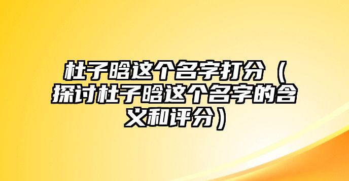 杜子晗这个名字打分（探讨杜子晗这个名字的含义和评分）