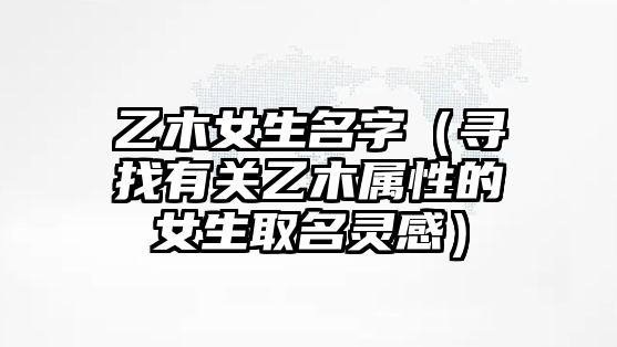 乙木女生名字（寻找有关乙木属性的女生取名灵感）