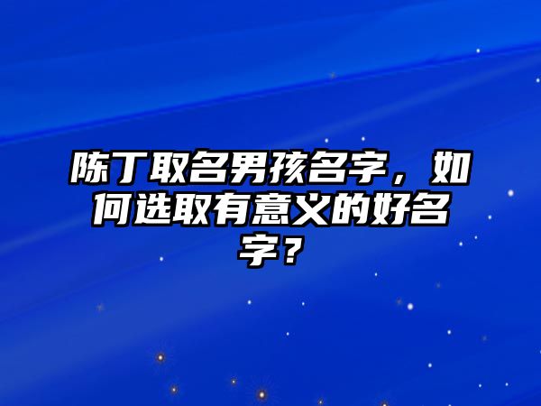 陈丁取名男孩名字，如何选取有意义的好名字？