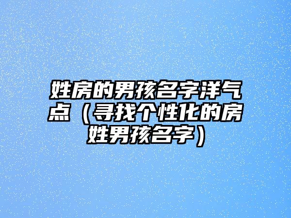 姓房的男孩名字洋气点（寻找个性化的房姓男孩名字）