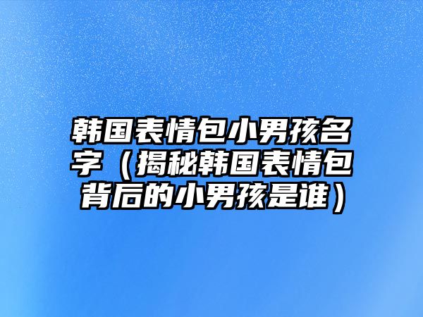 韩国表情包小男孩名字（揭秘韩国表情包背后的小男孩是谁）