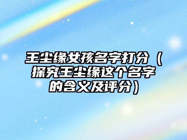 王尘缘女孩名字打分（探究王尘缘这个名字的含义及评分）