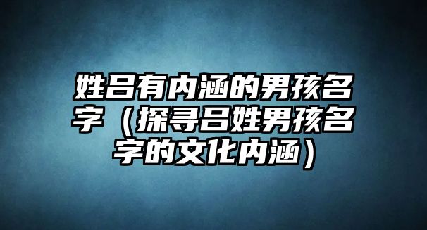 姓吕有内涵的男孩名字（探寻吕姓男孩名字的文化内涵）