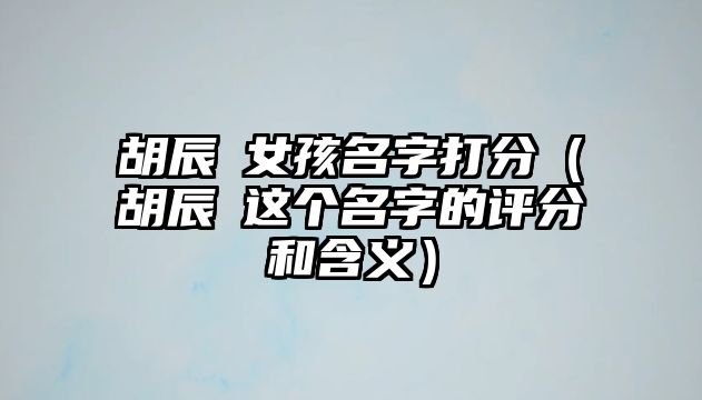 胡辰玥女孩名字打分（胡辰玥这个名字的评分和含义）