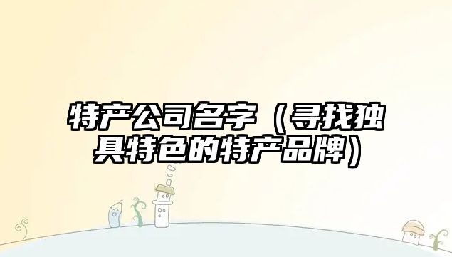 特产公司名字（寻找独具特色的特产品牌）