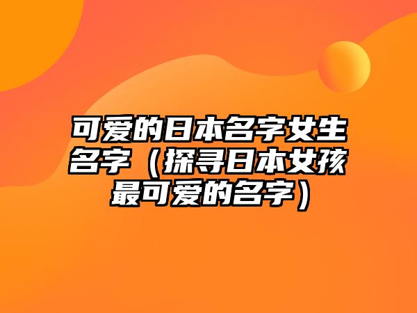 可爱的日本名字女生名字（探寻日本女孩最可爱的名字）