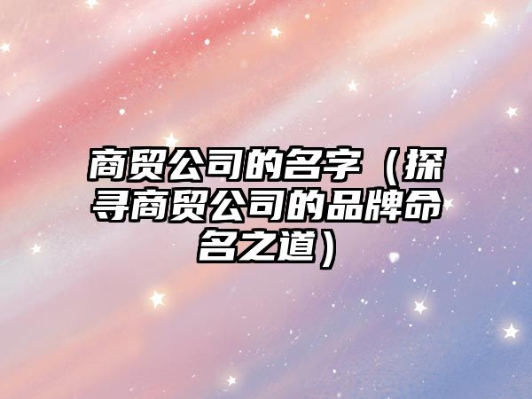 商贸公司的名字（探寻商贸公司的品牌命名之道）