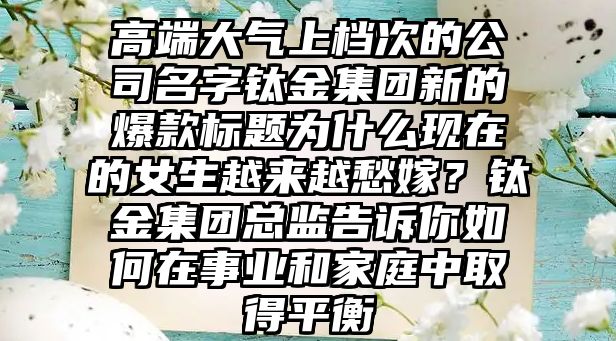 高端大气上档次的公司名字钛金集团新的爆款标题为什么现在的女生越来越愁嫁？钛金集团总监告诉你如何在事业和家庭中取得平衡