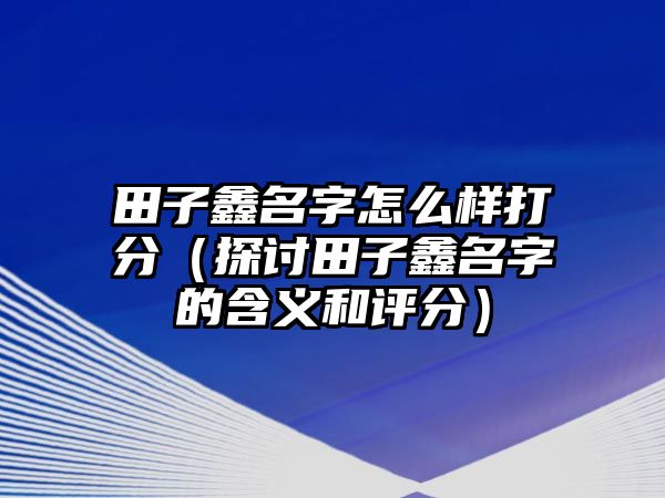 田子鑫名字怎么样打分（探讨田子鑫名字的含义和评分）