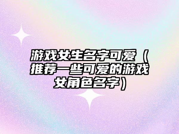 游戏女生名字可爱（推荐一些可爱的游戏女角色名字）