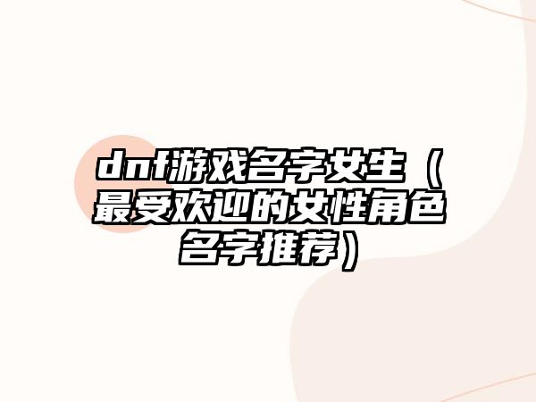 dnf游戏名字女生（最受欢迎的女性角色名字推荐）