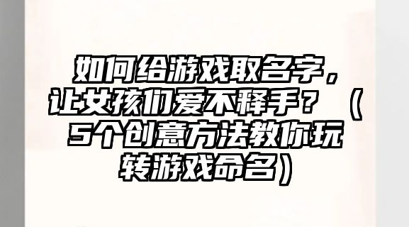 如何给游戏取名字，让女孩们爱不释手？（5个创意方法教你玩转游戏命名）