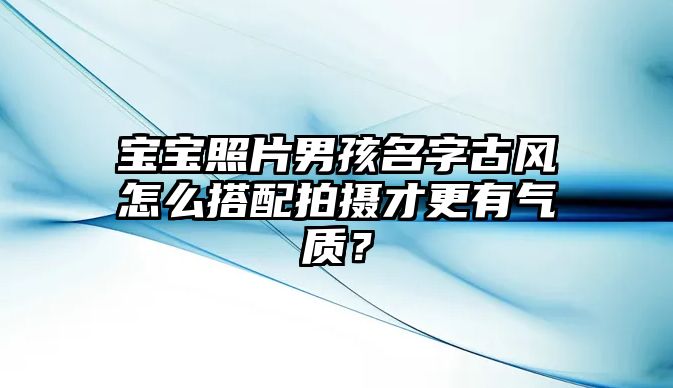 宝宝照片男孩名字古风怎么搭配拍摄才更有气质？