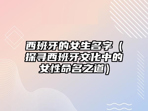 西班牙的女生名字（探寻西班牙文化中的女性命名之道）