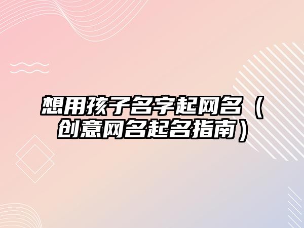 想用孩子名字起网名（创意网名起名指南）