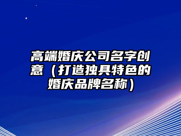 高端婚庆公司名字创意（打造独具特色的婚庆品牌名称）