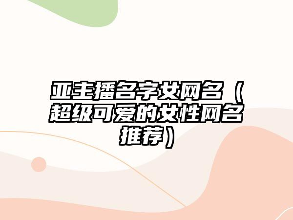 亚主播名字女网名（超级可爱的女性网名推荐）