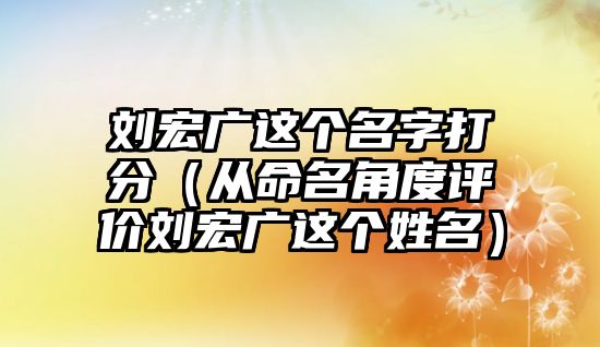 刘宏广这个名字打分（从命名角度评价刘宏广这个姓名）