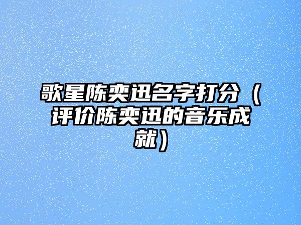 歌星陈奕迅名字打分（评价陈奕迅的音乐成就）