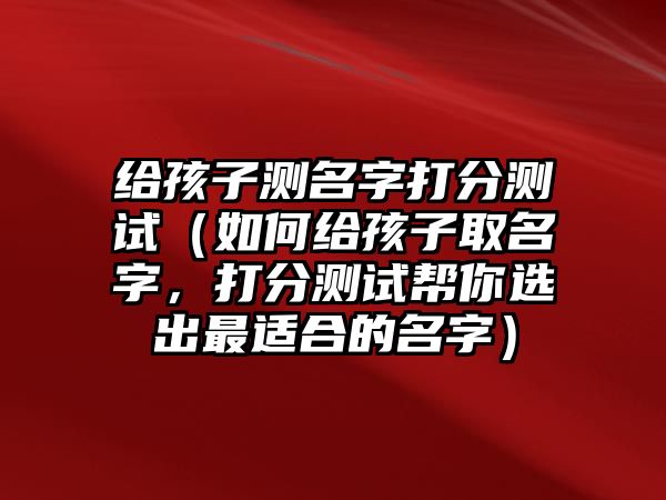 给孩子测名字打分测试（如何给孩子取名字，打分测试帮你选出最适合的名字）