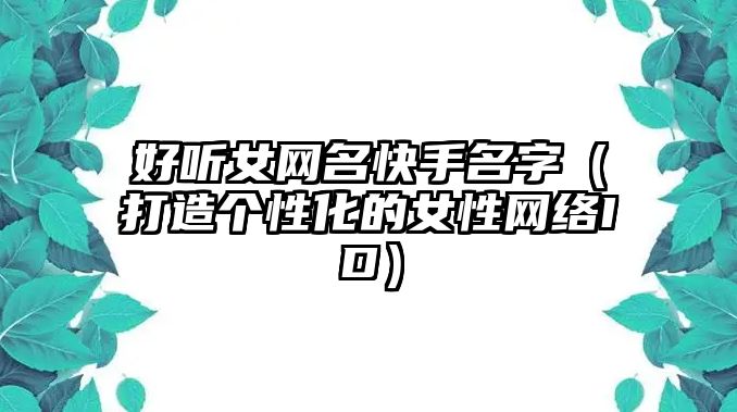 好听女网名快手名字（打造个性化的女性网络ID）