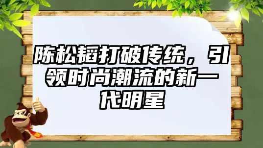 陈松韬打破传统，引领时尚潮流的新一代明星