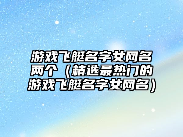 游戏飞艇名字女网名两个（精选最热门的游戏飞艇名字女网名）