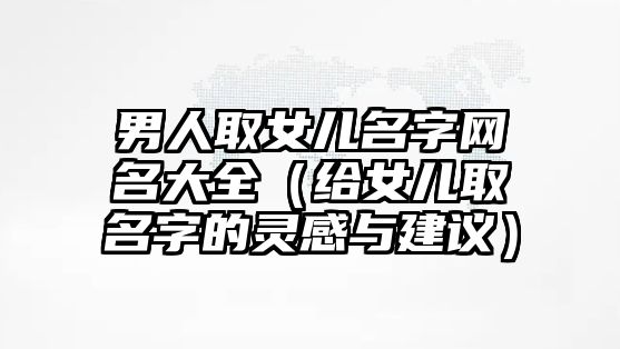 男人取女儿名字网名大全（给女儿取名字的灵感与建议）