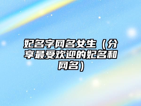 妃名字网名女生（分享最受欢迎的妃名和网名）