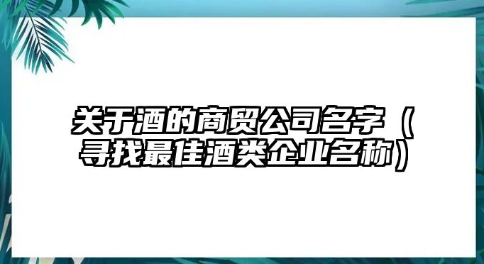 关于酒的商贸公司名字（寻找最佳酒类企业名称）