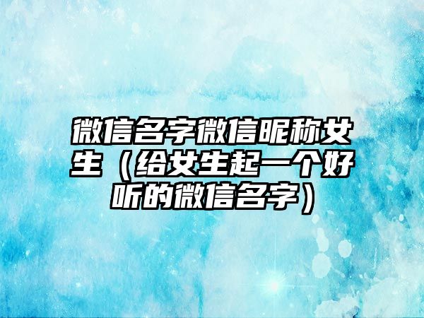 微信名字微信昵称女生（给女生起一个好听的微信名字）