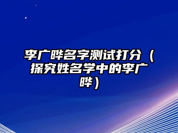 李广晔名字测试打分（探究姓名学中的李广晔）