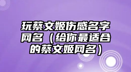 玩蔡文姬伤感名字网名（给你最适合的蔡文姬网名）