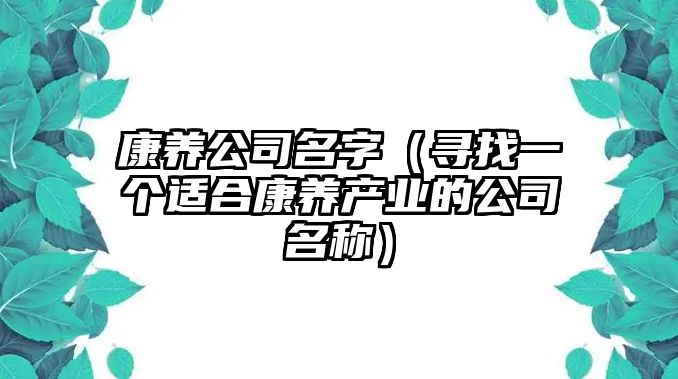 康养公司名字（寻找一个适合康养产业的公司名称）