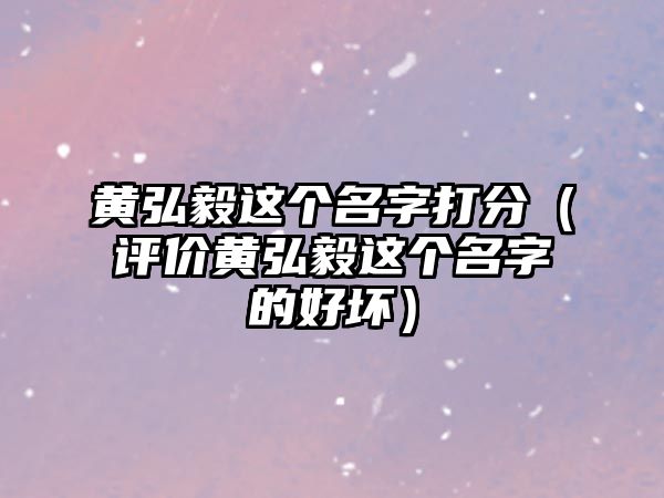 黄弘毅这个名字打分（评价黄弘毅这个名字的好坏）