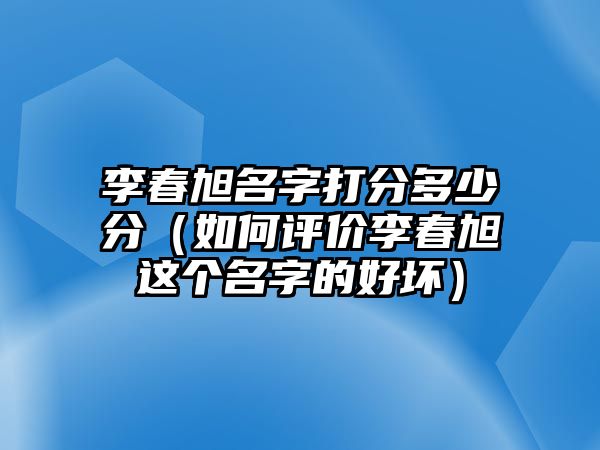 李春旭名字打分多少分（如何评价李春旭这个名字的好坏）